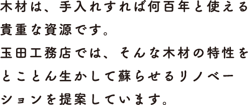 木材は、手入れすれば何百年と使える貴重な資源です。<br>玉田工務店では、そんな木材の特性をとことん生かして蘇らせるリノベーションを提案しています。