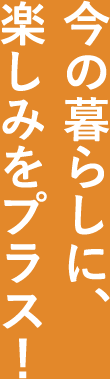 今の暮らしに楽しみをプラス！